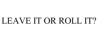 LEAVE IT OR ROLL IT?