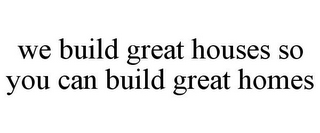 WE BUILD GREAT HOUSES SO YOU CAN BUILD GREAT HOMES