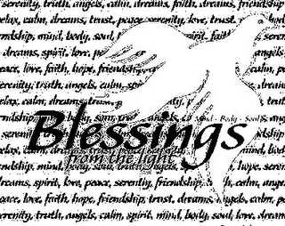 BLESSINGS FROM THE LIGHT MIND - BODY - SOUL SERENITY, TRUTH, ANGELS, CALM, DREAMS, FAITH, DREAMS, FRIENDSHIP, ELAX, CALM, DREAMS, TRUST, PEACE, SERENITY, LOVE, TRUST NDSHIP, MIND, BODY, SOUL,PIRIT, FAIT, SERE, DREAMS, SPIRIT, LOVE, P ANGELS, RIT, LOVE, FAITH, HOPE, FRIENDSHIP CALM, P ERENITY, TRUTH, ANGELS, CALM, SPI DREAM ELAX, CALM, DREAMS, TR TRU NDSHIP,B DY, SOUL, SERENIT NDSHIP ELAX, CALM MIND BO NDSHIP, MIND, BODY, SOUL, BODY, ANGELS, HOPE, SERE REAMS, SPIRIT, LOVE, PEACE, SERENITY, FRIENDSHIP, CALM, ANGE EACE, LOVE, FAITH, HOPE, FRIENDSHIP, TRUST, DREAMS, ANGELS, CALM, P RENITY, TRUTH, ANGELS, CALM, SPIRIT, MIND, BODY, SOUL, LOVE, DREAM