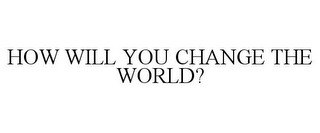 HOW WILL YOU CHANGE THE WORLD?