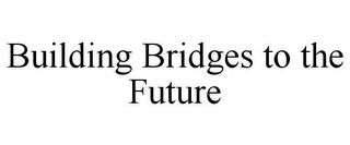 BUILDING BRIDGES TO THE FUTURE