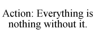 ACTION: EVERYTHING IS NOTHING WITHOUT IT.
