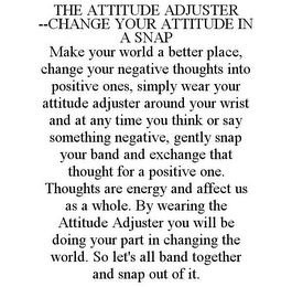 THE ATTITUDE ADJUSTER --CHANGE YOUR ATTITUDE IN A SNAP MAKE YOUR WORLD A BETTER PLACE, CHANGE YOUR NEGATIVE THOUGHTS INTO POSITIVE ONES, SIMPLY WEAR YOUR ATTITUDE ADJUSTER AROUND YOUR WRIST AND AT ANY TIME YOU THINK OR SAY SOMETHING NEGATIVE, GENTLY SNAP YOUR BAND AND EXCHANGE THAT THOUGHT FOR A POSITIVE ONE. THOUGHTS ARE ENERGY AND AFFECT US AS A WHOLE. BY WEARING THE ATTITUDE ADJUSTER YOU WILL BE DOING YOUR PART IN CHANGING THE WORLD. SO LET'S ALL BAND TOGETHER AND SNAP OUT OF IT.