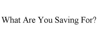 WHAT ARE YOU SAVING FOR?