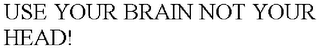 USE YOUR BRAIN NOT YOUR HEAD!