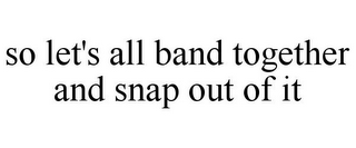 SO LET'S ALL BAND TOGETHER AND SNAP OUT OF IT