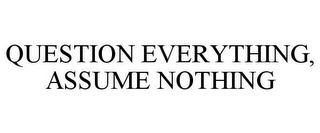 QUESTION EVERYTHING, ASSUME NOTHING