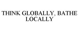 THINK GLOBALLY, BATHE LOCALLY