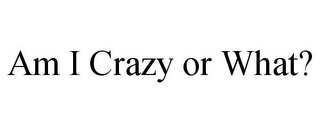 AM I CRAZY OR WHAT?