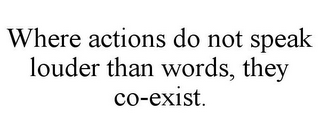 WHERE ACTIONS DO NOT SPEAK LOUDER THAN WORDS, THEY CO-EXIST.