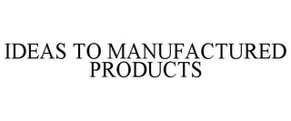 IDEAS TO MANUFACTURED PRODUCTS