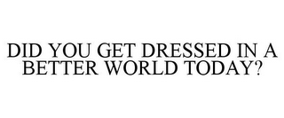 DID YOU GET DRESSED IN A BETTER WORLD TODAY?