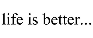 LIFE IS BETTER...