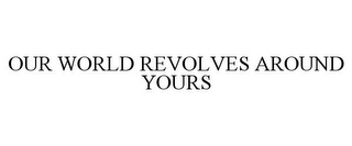 OUR WORLD REVOLVES AROUND YOURS