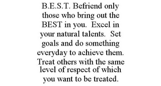 B.E.S.T. BEFRIEND ONLY THOSE WHO BRING OUT THE BEST IN YOU. EXCEL IN YOUR NATURAL TALENTS. SET GOALS AND DO SOMETHING EVERYDAY TO ACHIEVE THEM. TREAT OTHERS WITH THE SAME LEVEL OF RESPECT OF WHICH YOU WANT TO BE TREATED.