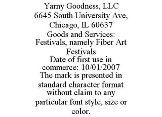 YARNY GOODNESS, LLC 6645 SOUTH UNIVERSITY AVE, CHICAGO, IL 60637 GOODS AND SERVICES: FESTIVALS, NAMELY FIBER ART FESTIVALS DATE OF FIRST USE IN COMMERCE: 10/01/2007 THE MARK IS PRESENTED IN STANDARD CHARACTER FORMAT WITHOUT CLAIM TO ANY PARTICULAR FONT STYLE, SIZE OR COLOR.