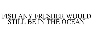 FISH ANY FRESHER WOULD STILL BE IN THE OCEAN