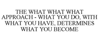 THE WHAT WHAT WHAT APPROACH - WHAT YOU DO, WITH WHAT YOU HAVE, DETERMINES WHAT YOU BECOME