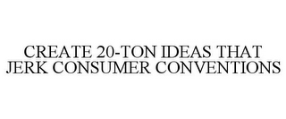 CREATE 20-TON IDEAS THAT JERK CONSUMER CONVENTIONS