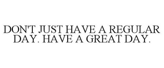 DON'T JUST HAVE A REGULAR DAY. HAVE A GREAT DAY.