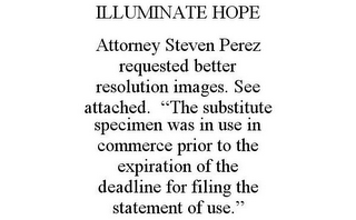 ILLUMINATE HOPE ATTORNEY STEVEN PEREZ REQUESTED BETTER RESOLUTION IMAGES. SEE ATTACHED. "THE SUBSTITUTE SPECIMEN WAS IN USE IN COMMERCE PRIOR TO THE EXPIRATION OF THE DEADLINE FOR FILING THE STATEMENT OF USE."