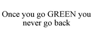 ONCE YOU GO GREEN YOU NEVER GO BACK