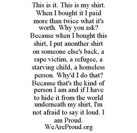 THIS IS IT. THIS IS MY SHIRT. WHEN I BOUGHT IT I PAID MORE THAN TWICE WHAT IT'S WORTH. WHY YOU ASK? BECAUSE WHEN I BOUGHT THIS SHIRT, I PUT ANOTHER SHIRT ON SOMEONE ELSE'S BACK, A RAPE VICTIM, A REFUGEE, A STARVING CHILD, A HOMELESS PERSON. WHY'D I DO THAT? BECAUSE THAT'S THE KIND OF PERSON I AM AND IF I HAVE TO HIDE IT FROM THE WORLD UNDERNEATH MY SHIRT, I'M NOT AFRAID TO SAY IT LOUD. I AM PROUD. WEAREPROUD.ORG