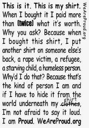 WEAREPROUD.ORG THIS IS IT. THIS IS MY SHIRT. WHEN I BOUGHT IT I PAID MORE THAN TWICE WHAT IT'S WORTH. WHY YOU ASK? BECAUSE WHEN I BOUGHT THIS SHIRT, I PUT ANONTHER SHIRT ON SOMEONE ELSE'S BACK, A RAPE VICTIM, A REFUGEE, A STARVING CHILD, A HOMELESS PERSON. WHY'D I DO THAT? BECAUSE THAT'S THE KIND OF PERSON I AM AND IF I HAVE TO HIDE IT FROM THE WORLD UNDERNEATH MY SHIRT, I'M NOT AFRAID TO SAY IT LOUD. I AM PROUD. WEAREPROUD.ORG