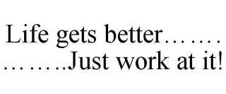 LIFE GETS BETTER....... ........JUST WORK AT IT!