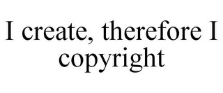 I CREATE, THEREFORE I COPYRIGHT