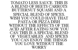 TOMATO LESS SAUCE. THIS IS A BLEND OF BEETS CARROTS BUTTERNUT SQUASH AND A SPECIAL BLEND OF SPICES. WISH YOU COULD HAVE THAT PASTA OR PIZZA DISH WITHOUT THE EFFECTS OF THE ACID AFTER EATING NOW YOU CAN THIS IS A SPECIAL BLEND OF VEGETABLES AND SPICES YOU CAN ENJOY THE THINGS YOU LOVE WITHOUT THE WORRY