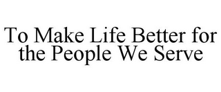 TO MAKE LIFE BETTER FOR THE PEOPLE WE SERVE