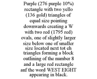 PURPLE (276 PURPLE 10%) RECTANGLE WITH TWO YELLO (136 GOLD) TRIANGLES OF EQUAL SIZE POINTING DOWNWARDS CREATING A W WITH TWO RED (1795 RED) OVALS, ONE OF SLIGHTLY LARGER SIZE BELOW ONE OF SMALLER SIZE LOCATED NEXT TOT EH TRIANGLES FORMING A BLOCK OUTLINING OF THE NUMBER 8 AND A LARGE RED RECTANGLE ANF THE WORD WEST EIGHT APPEARING IN BLACK.