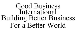 GOOD BUSINESS INTERNATIONAL BUILDING BETTER BUSINESS FOR A BETTER WORLD