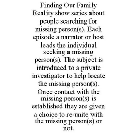 FINDING OUR FAMILY REALITY SHOW SERIES ABOUT PEOPLE SEARCHING FOR MISSING PERSON(S). EACH EPISODE A NARRATOR OR HOST LEADS THE INDIVIDUAL SEEKING A MISSING PERSON(S). THE SUBJECT IS INTRODUCED TO A PRIVATE INVESTIGATOR TO HELP LOCATE THE MISSING PERSON(S). ONCE CONTACT WITH THE MISSING PERSON(S) IS ESTABLISHED THEY ARE GIVEN A CHOICE TO RE-UNITE WITH THE MISSING PERSON(S) OR NOT.