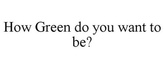 HOW GREEN DO YOU WANT TO BE?