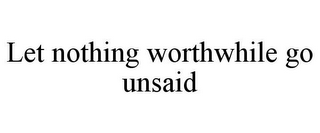 LET NOTHING WORTHWHILE GO UNSAID