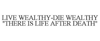 LIVE WEALTHY-DIE WEALTHY "THERE IS LIFE AFTER DEATH"