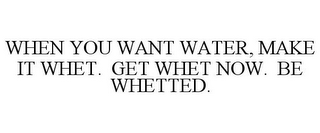 WHEN YOU WANT WATER, MAKE IT WHET. GET WHET NOW. BE WHETTED.