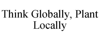 THINK GLOBALLY, PLANT LOCALLY