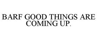 BARF GOOD THINGS ARE COMING UP.