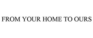 FROM YOUR HOME TO OURS