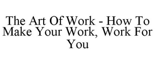 THE ART OF WORK - HOW TO MAKE YOUR WORK, WORK FOR YOU