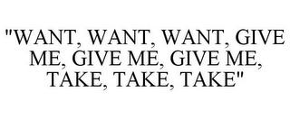 "WANT, WANT, WANT, GIVE ME, GIVE ME, GIVE ME, TAKE, TAKE, TAKE"