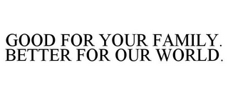 GOOD FOR YOUR FAMILY. BETTER FOR OUR WORLD.