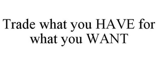 TRADE WHAT YOU HAVE FOR WHAT YOU WANT