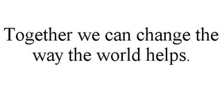 TOGETHER WE CAN CHANGE THE WAY THE WORLD HELPS.