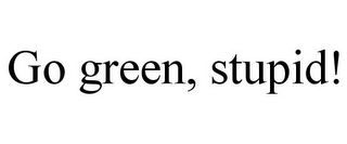 GO GREEN, STUPID!