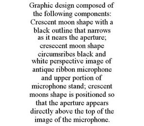 GRAPHIC DESIGN COMPOSED OF THE FOLLOWING COMPONENTS: CRESCENT MOON SHAPE WITH A BLACK OUTLINE THAT NARROWS AS IT NEARS THE APERTURE; CRESECENT MOON SHAPE CIRCUMSRIBES BLACK AND WHITE PERSPECTIVE IMAGE OF ANTIQUE RIBBON MICROPHONE AND UPPER PORTION OF MICROPHONE STAND; CRESCENT MOONS SHAPE IS POSITIONED SO THAT THE APERTURE APPEARS DIRECTLY ABOVE THE TOP OF THE IMAGE OF THE MICROPHONE.