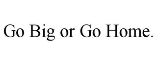 GO BIG OR GO HOME.